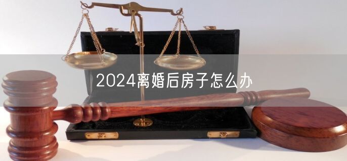 2024离婚后房子怎么办