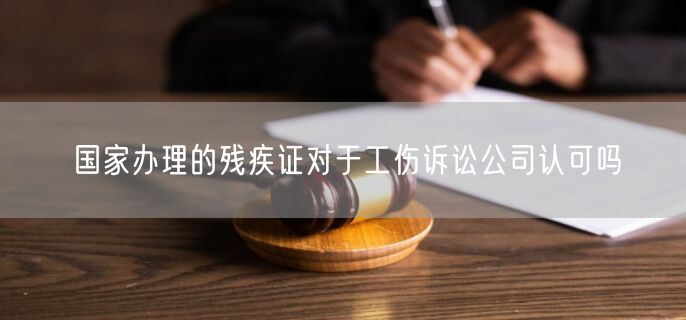 国家办理的残疾证对于工伤诉讼公司认可吗