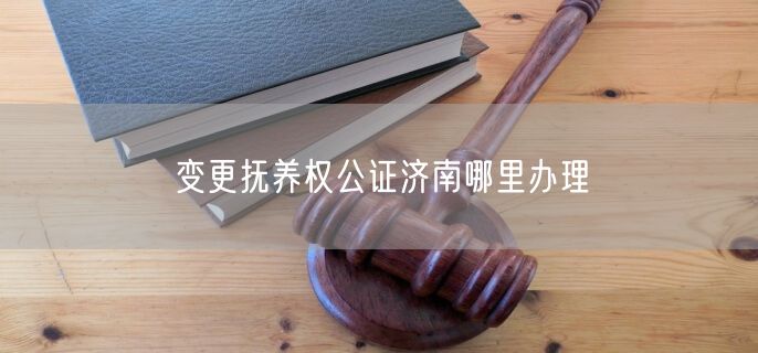 变更抚养权公证济南哪里办理