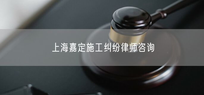 上海嘉定施工纠纷律师咨询
