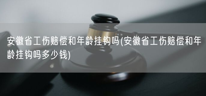 安徽省工伤赔偿和年龄挂钩吗(安徽省工伤赔偿和年龄挂钩吗多少钱)