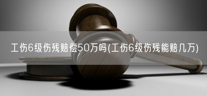 工伤6级伤残赔偿50万吗(工伤6级伤残能赔几万)